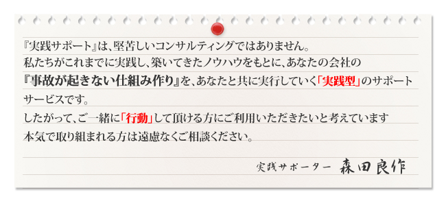 『実践サポート』は、堅苦しいコンサルティングではありません。私たちがこれまでに実践し、築いてきたノウハウをもとに、あなたの会社の『事故が起きない仕組み作り』を、あなたと共に実行していく「実践型」のサポートサービスです。したがって、ご一緒に「行動」して頂ける方にご利用いただきたいと考えています。本気で取り組まれる方は遠慮なくご相談ください。　実践サポーター　森田良作